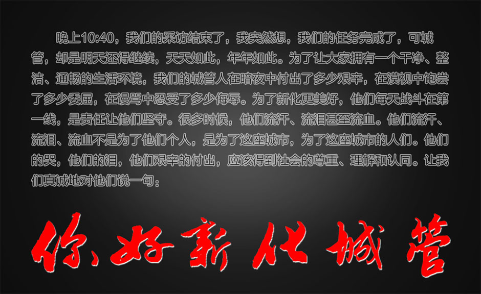 晚上10:40，我们的采访结束了，我突然想，我们的任务完成了，可城管，却是明天还得继续，天天如此，年年如此。为了让大家拥有一个干净、整洁、通畅的生活环境，我们的城管人在暗夜中付出了多少艰辛，在漠视中饱尝了多少委屈，在谩骂中忍受了多少侮辱。为了新化更美好，他们每天战斗在第一线，是责任让他们坚守。很多时候，他们流汗、流泪甚至流血。他们流汗、流泪、流血不是为了他们个人，是为了这座城市，为了这座城市的人们。他们的哭，他们的泪，他们艰辛的付出，应该得到社会的尊重、理解和认同。让我们真诚地对他们说一句：你好，新化城管