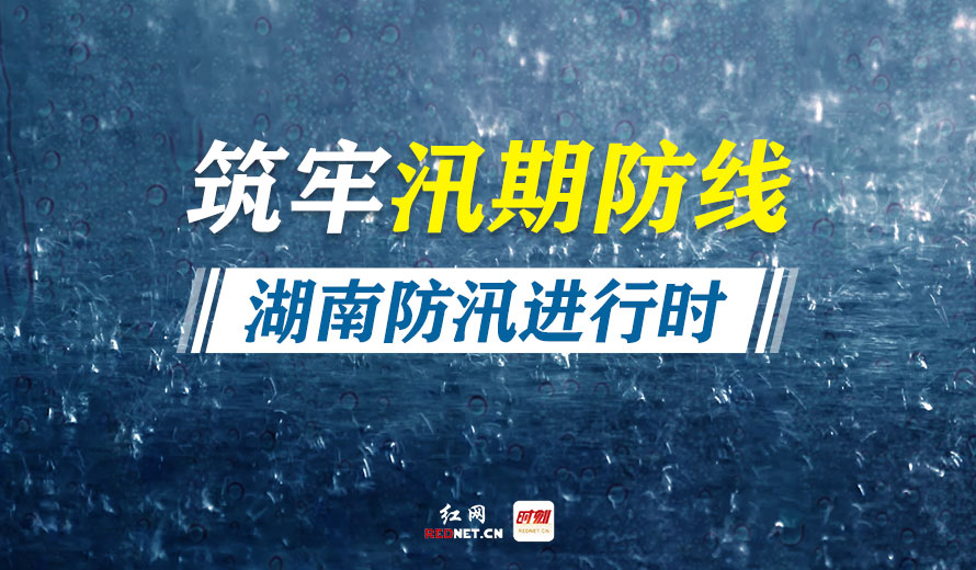 专题丨筑牢汛期防线，湖南防汛进行时