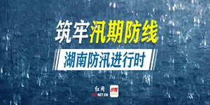 专题丨筑牢汛期防线，湖南防汛进行时